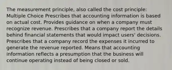 The measurement principle, also called the cost principle: Multiple Choice Prescribes that accounting information is based on actual cost. Provides guidance on when a company must recognize revenue. Prescribes that a company report the details behind financial statements that would impact users' decisions. Prescribes that a company record the expenses it incurred to generate the revenue reported. Means that accounting information reflects a presumption that the business will continue operating instead of being closed or sold.