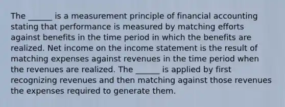 The ______ is a measurement principle of financial accounting stating that performance is measured by matching efforts against benefits in the time period in which the benefits are realized. Net income on the income statement is the result of matching expenses against revenues in the time period when the revenues are realized. The ______ is applied by first recognizing revenues and then matching against those revenues the expenses required to generate them.