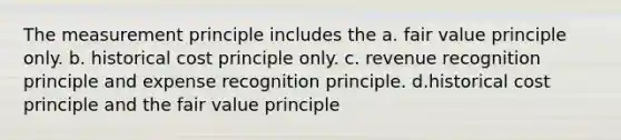 The measurement principle includes the a. fair value principle only. b. historical cost principle only. c. revenue recognition principle and expense recognition principle. d.historical cost principle and the fair value principle