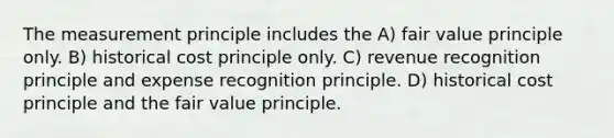 The measurement principle includes the A) fair value principle only. B) historical cost principle only. C) revenue recognition principle and expense recognition principle. D) historical cost principle and the fair value principle.