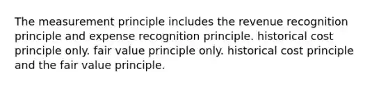 The measurement principle includes the revenue recognition principle and expense recognition principle. historical cost principle only. fair value principle only. historical cost principle and the fair value principle.