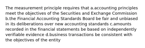 The measurement principle requires that a.accounting principles meet the objectives of the Securities and Exchange Commission b.the Financial Accounting Standards Board be fair and unbiased in its deliberations over new accounting standards c.amounts recorded in the <a href='https://www.questionai.com/knowledge/kFBJaQCz4b-financial-statements' class='anchor-knowledge'>financial statements</a> be based on independently verifiable evidence d.business transactions be consistent with the objectives of the entity