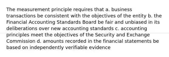 The measurement principle requires that a. business transactions be consistent with the objectives of the entity b. the Financial Accounting Standards Board be fair and unbiased in its deliberations over new accounting standards c. accounting principles meet the objectives of the Security and Exchange Commission d. amounts recorded in the financial statements be based on independently verifiable evidence