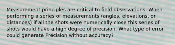 Measurement principles are critical to field observations. When performing a series of measurements (angles, elevations, or distances) if all the shots were numerically close this series of shots would have a high degree of precision. What type of error could generate Precision without accuracy?