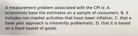 A measurement problem associated with the CPI is: A. economists base the estimates on a sample of consumers. B. it includes non market activities that have lower inflation. C. that a base year approach is inherently problematic. D. that it is based on a fixed basket of goods.