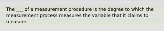 The ___ of a measurement procedure is the degree to which the measurement process measures the variable that it claims to measure.