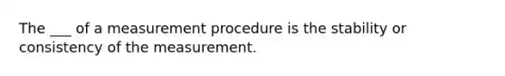 The ___ of a measurement procedure is the stability or consistency of the measurement.