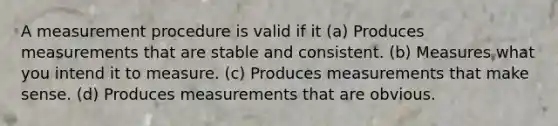 A measurement procedure is valid if it (a) Produces measurements that are stable and consistent. (b) Measures what you intend it to measure. (c) Produces measurements that make sense. (d) Produces measurements that are obvious.