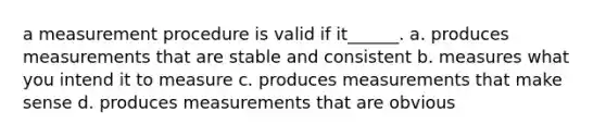 a measurement procedure is valid if it______. a. produces measurements that are stable and consistent b. measures what you intend it to measure c. produces measurements that make sense d. produces measurements that are obvious