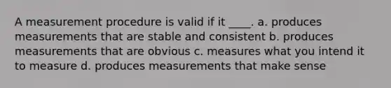 A measurement procedure is valid if it ____. a. produces measurements that are stable and consistent b. produces measurements that are obvious c. measures what you intend it to measure d. produces measurements that make sense