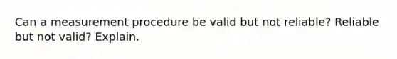 Can a measurement procedure be valid but not reliable? Reliable but not valid? Explain.