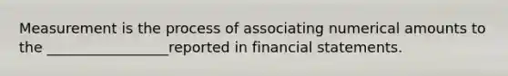 Measurement is the process of associating numerical amounts to the _________________reported in financial statements.