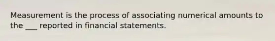 Measurement is the process of associating numerical amounts to the ___ reported in financial statements.