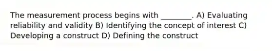 The measurement process begins with ________. A) Evaluating reliability and validity B) Identifying the concept of interest C) Developing a construct D) Defining the construct