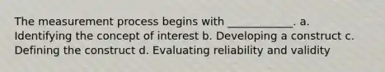 The measurement process begins with ____________. a. Identifying the concept of interest b. Developing a construct c. Defining the construct d. Evaluating reliability and validity