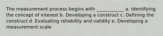 The measurement process begins with ____________ a. Identifying the concept of interest b. Developing a construct c. Defining the construct d. Evaluating reliability and validity e. Developing a measurement scale