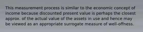 This measurement process is similar to the economic concept of income because discounted present value is perhaps the closest approx. of the actual value of the assets in use and hence may be viewed as an appropriate surrogate measure of well-offness.