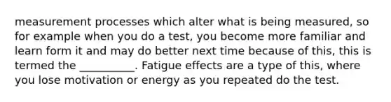 measurement processes which alter what is being measured, so for example when you do a test, you become more familiar and learn form it and may do better next time because of this, this is termed the __________. Fatigue effects are a type of this, where you lose motivation or energy as you repeated do the test.