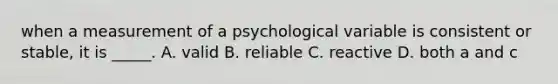 when a measurement of a psychological variable is consistent or stable, it is _____. A. valid B. reliable C. reactive D. both a and c