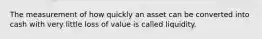 The measurement of how quickly an asset can be converted into cash with very little loss of value is called liquidity.