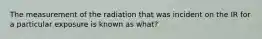 The measurement of the radiation that was incident on the IR for a particular exposure is known as what?