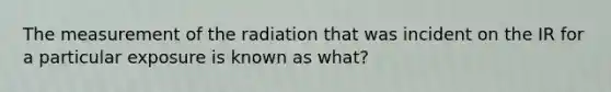 The measurement of the radiation that was incident on the IR for a particular exposure is known as what?