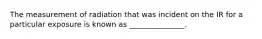 The measurement of radiation that was incident on the IR for a particular exposure is known as _______________.