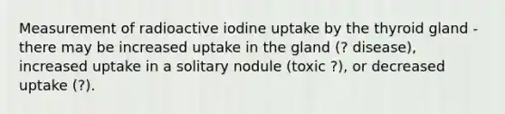 Measurement of radioactive iodine uptake by the thyroid gland - there may be increased uptake in the gland (? disease), increased uptake in a solitary nodule (toxic ?), or decreased uptake (?).