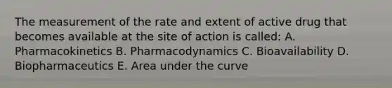 The measurement of the rate and extent of active drug that becomes available at the site of action is called: A. Pharmacokinetics B. Pharmacodynamics C. Bioavailability D. Biopharmaceutics E. Area under the curve