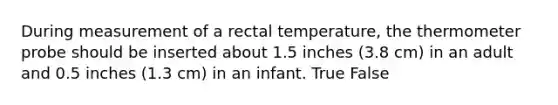 During measurement of a rectal temperature, the thermometer probe should be inserted about 1.5 inches (3.8 cm) in an adult and 0.5 inches (1.3 cm) in an infant. True False