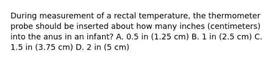 During measurement of a rectal temperature, the thermometer probe should be inserted about how many inches (centimeters) into the anus in an infant? A. 0.5 in (1.25 cm) B. 1 in (2.5 cm) C. 1.5 in (3.75 cm) D. 2 in (5 cm)