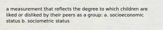 a measurement that reflects the degree to which children are liked or disliked by their peers as a group: a. socioeconomic status b. sociometric status