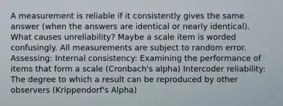 A measurement is reliable if it consistently gives the same answer (when the answers are identical or nearly identical). What causes unreliability? Maybe a scale item is worded confusingly. All measurements are subject to random error. Assessing: Internal consistency: Examining the performance of items that form a scale (Cronbach's alpha) Intercoder reliability: The degree to which a result can be reproduced by other observers (Krippendorf's Alpha)