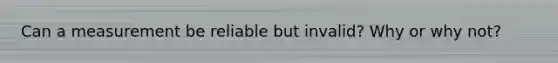 Can a measurement be reliable but invalid? Why or why not?