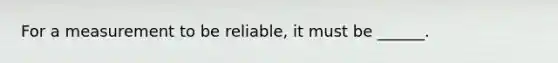 For a measurement to be reliable, it must be ______.