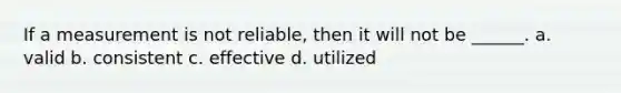 If a measurement is not reliable, then it will not be ______. a. valid b. consistent c. effective d. utilized