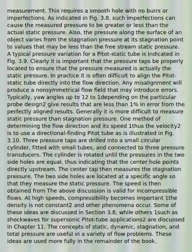 measurement. This requires a smooth hole with no burrs or imperfections. As indicated in Fig. 3.8, such imperfections can cause the measured pressure to be greater or less than the actual static pressure. Also, the pressure along the surface of an object varies from the stagnation pressure at its stagnation point to values that may be less than the free stream static pressure. A typical pressure variation for a Pitot-static tube is indicated in Fig. 3.9. Clearly it is important that the pressure taps be properly located to ensure that the pressure measured is actually the static pressure. In practice it is often difficult to align the Pitot-static tube directly into the flow direction. Any misalignment will produce a nonsymmetrical flow field that may introduce errors. Typically, yaw angles up to 12 to 1depending on the particular probe design2 give results that are less than 1% in error from the perfectly aligned results. Generally it is more difficult to measure static pressure than stagnation pressure. One method of determining the flow direction and its speed 1thus the velocity2 is to use a directional-finding Pitot tube as is illustrated in Fig. 3.10. Three pressure taps are drilled into a small circular cylinder, fitted with small tubes, and connected to three pressure transducers. The cylinder is rotated until the pressures in the two side holes are equal, thus indicating that the center hole points directly upstream. The center tap then measures the stagnation pressure. The two side holes are located at a specific angle so that they measure the static pressure. The speed is then obtained from The above discussion is valid for incompressible flows. At high speeds, compressibility becomes important 1the density is not constant2 and other phenomena occur. Some of these ideas are discussed in Section 3.8, while others 1such as shockwaves for supersonic Pitot-tube applications2 are discussed in Chapter 11. The concepts of static, dynamic, stagnation, and total pressure are useful in a variety of flow problems. These ideas are used more fully in the remainder of the book.