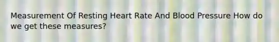 Measurement Of Resting Heart Rate And Blood Pressure How do we get these measures?