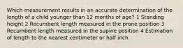 Which measurement results in an accurate determination of the length of a child younger than 12 months of age? 1 Standing height 2 Recumbent length measured in the prone position 3 Recumbent length measured in the supine position 4 Estimation of length to the nearest centimeter or half inch