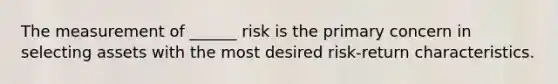 The measurement of ______ risk is the primary concern in selecting assets with the most desired risk-return characteristics.