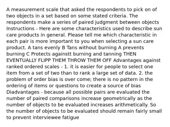 A measurement scale that asked the respondents to pick on of two objects in a set based on some stated criteria. The respondents make a series of paired judgment between objects Instructions - Here are some characteristics used to describe sun care products in general. Please tell me which characteristic in each pair is more important to you when selecting a sun care product. A tans evenly B Tans without burning A prevents burning C Protects againstt burning and tanning THEN EVENTUALLY FLIPP THEM THROW THEM OFF Advantages against ranked ordered scales - 1. it is easier for people to select one item from a set of two than to rank a large set of data. 2. the problem of order bias is over come; there is no pattern in the ordering of items or questions to create a source of bias Diadvantages - because all possible pairs are evaluated the number of paired comparisons increase geometrically as the number of objects to be evaluated increases arithmetically. So the number of objects to be evaluated should remain fairly small to prevent interviewee fatigue