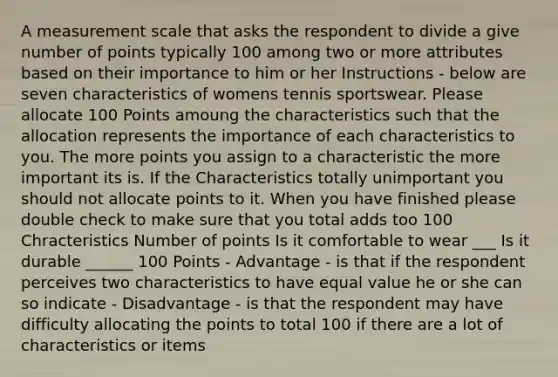 A measurement scale that asks the respondent to divide a give number of points typically 100 among two or more attributes based on their importance to him or her Instructions - below are seven characteristics of womens tennis sportswear. Please allocate 100 Points amoung the characteristics such that the allocation represents the importance of each characteristics to you. The more points you assign to a characteristic the more important its is. If the Characteristics totally unimportant you should not allocate points to it. When you have finished please double check to make sure that you total adds too 100 Chracteristics Number of points Is it comfortable to wear ___ Is it durable ______ 100 Points - Advantage - is that if the respondent perceives two characteristics to have equal value he or she can so indicate - Disadvantage - is that the respondent may have difficulty allocating the points to total 100 if there are a lot of characteristics or items