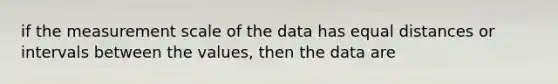 if the measurement scale of the data has equal distances or intervals between the values, then the data are