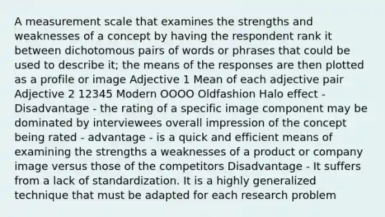 A measurement scale that examines the strengths and weaknesses of a concept by having the respondent rank it between dichotomous pairs of words or phrases that could be used to describe it; the means of the responses are then plotted as a profile or image Adjective 1 Mean of each adjective pair Adjective 2 12345 Modern OOOO Oldfashion Halo effect - Disadvantage - the rating of a specific image component may be dominated by interviewees overall impression of the concept being rated - advantage - is a quick and efficient means of examining the strengths a weaknesses of a product or company image versus those of the competitors Disadvantage - It suffers from a lack of standardization. It is a highly generalized technique that must be adapted for each research problem