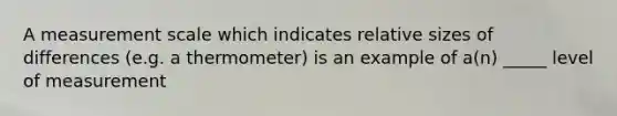 A measurement scale which indicates relative sizes of differences (e.g. a thermometer) is an example of a(n) _____ level of measurement