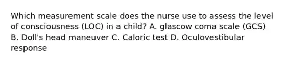 Which measurement scale does the nurse use to assess the level of consciousness (LOC) in a child? A. glascow coma scale (GCS) B. Doll's head maneuver C. Caloric test D. Oculovestibular response