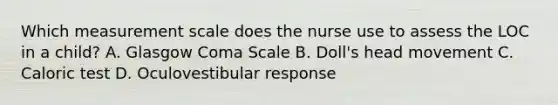 Which measurement scale does the nurse use to assess the LOC in a child? A. Glasgow Coma Scale B. Doll's head movement C. Caloric test D. Oculovestibular response