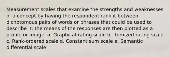 Measurement scales that examine the strengths and weaknesses of a concept by having the respondent rank it between dichotomous pairs of words or phrases that could be used to describe it; the means of the responses are then plotted as a profile or image. a. Graphical rating scale b. Itemized rating scale c. Rank-ordered scale d. Constant sum scale e. Semantic differential scale