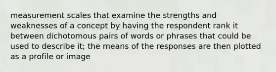 measurement scales that examine the strengths and weaknesses of a concept by having the respondent rank it between dichotomous pairs of words or phrases that could be used to describe it; the means of the responses are then plotted as a profile or image