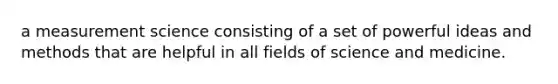 a measurement science consisting of a set of powerful ideas and methods that are helpful in all fields of science and medicine.